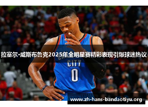 拉塞尔·威斯布鲁克2025年全明星赛精彩表现引爆球迷热议