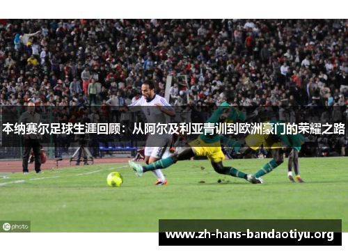 本纳赛尔足球生涯回顾：从阿尔及利亚青训到欧洲豪门的荣耀之路