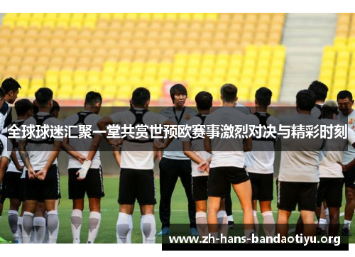 全球球迷汇聚一堂共赏世预欧赛事激烈对决与精彩时刻