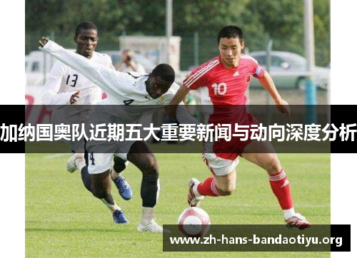 加纳国奥队近期五大重要新闻与动向深度分析