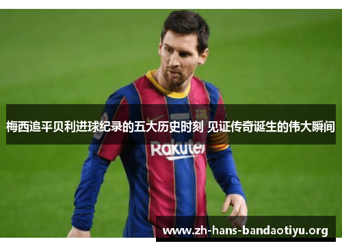 梅西追平贝利进球纪录的五大历史时刻 见证传奇诞生的伟大瞬间