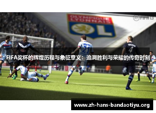FIFA奖杯的辉煌历程与象征意义：追溯胜利与荣耀的传奇时刻