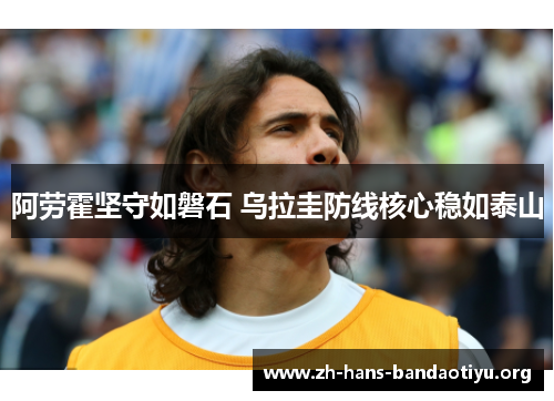 阿劳霍坚守如磐石 乌拉圭防线核心稳如泰山 阿劳霍坚守如磐石 乌拉圭防线核心稳如泰山