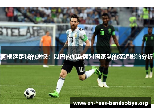 阿根廷足球的遗憾:以巴内加缺席对国家队的深远影响分析 阿根廷足球的遗憾:以巴内加缺席对国家队的深远影响分析