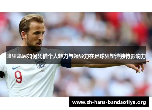 哈里凯恩如何凭借个人魅力与领导力在足球界塑造独特影响力 哈里凯恩如何凭借个人魅力与领导力在足球界塑造独特影响力