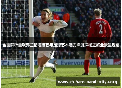 全面解析曼联弗兰精湛技艺与足球艺术魅力深度探秘之旅全景呈现篇 全面解析曼联弗兰精湛技艺与足球艺术魅力深度探秘之旅全景呈现篇