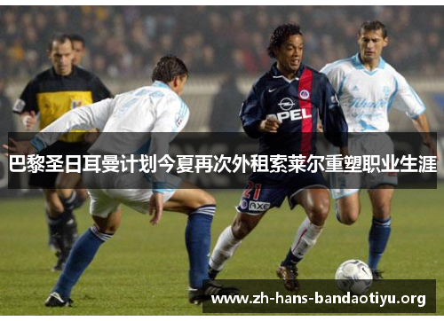 巴黎圣日耳曼计划今夏再次外租索莱尔重塑职业生涯